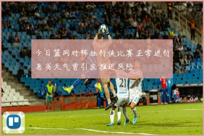 今日篮网对阵独行侠比赛正常进行恶劣天气曾引发推迟风险