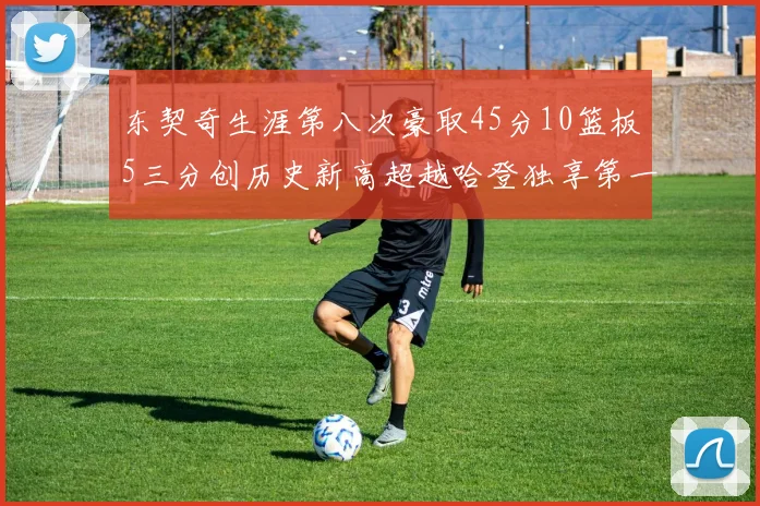 东契奇生涯第八次豪取45分10篮板5三分创历史新高超越哈登独享第一