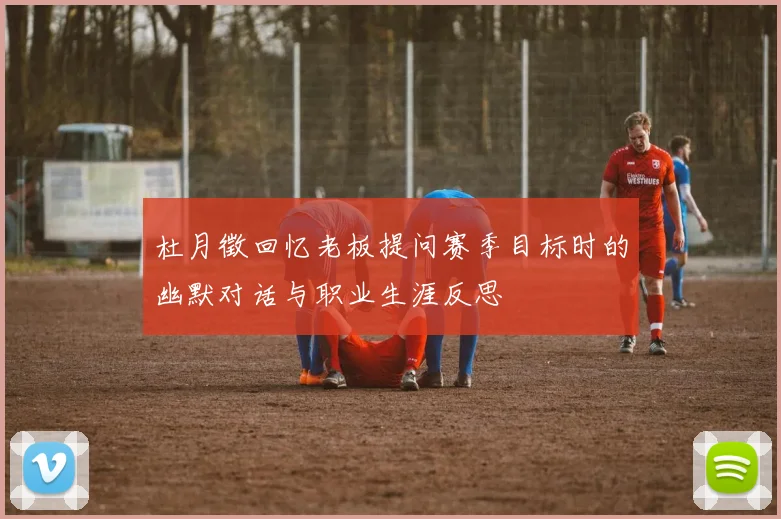 杜月徵回忆老板提问赛季目标时的幽默对话与职业生涯反思