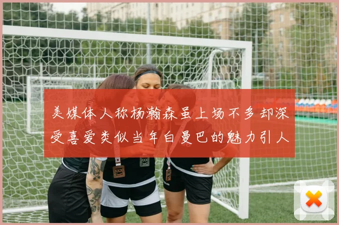 美媒体人称杨瀚森虽上场不多却深受喜爱类似当年白曼巴的魅力引人瞩目