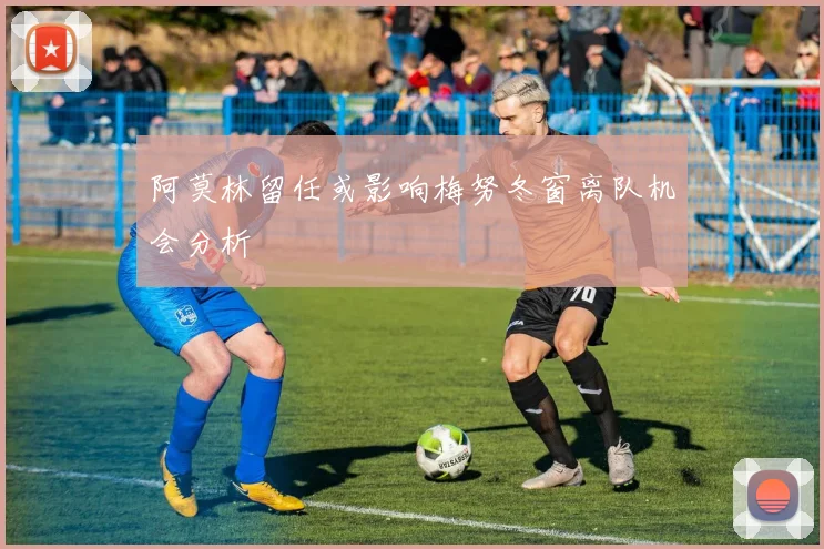 阿莫林留任或影响梅努冬窗离队机会分析