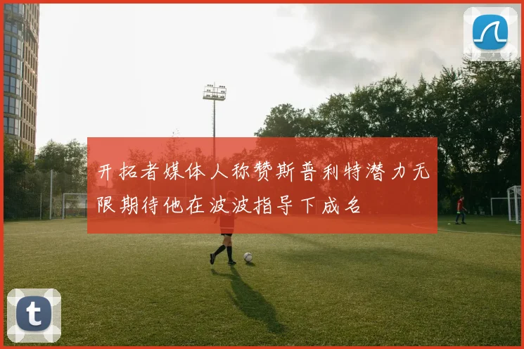 开拓者媒体人称赞斯普利特潜力无限期待他在波波指导下成名