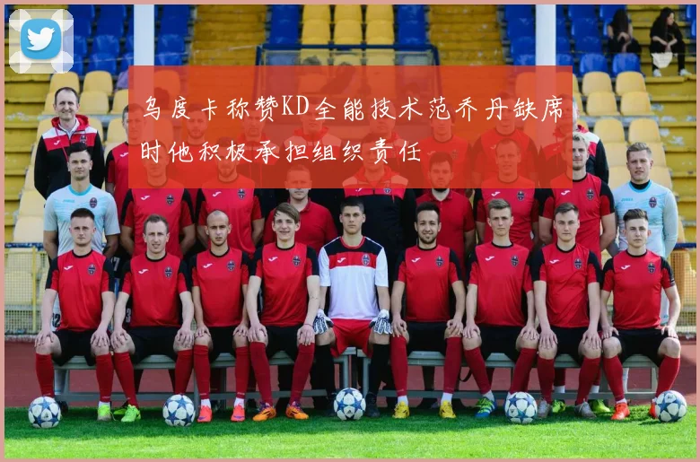乌度卡称赞KD全能技术范乔丹缺席时他积极承担组织责任