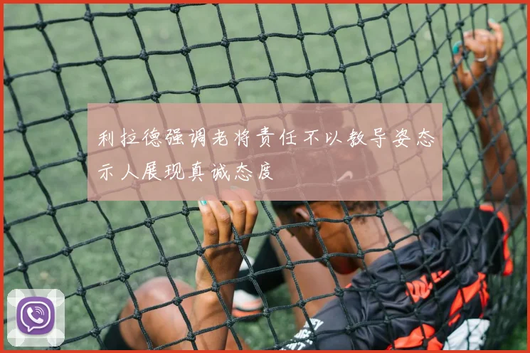 利拉德强调老将责任不以教导姿态示人展现真诚态度