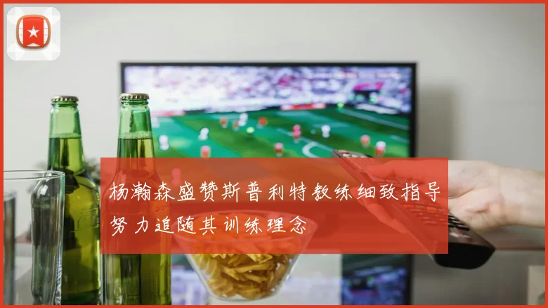 杨瀚森盛赞斯普利特教练细致指导努力追随其训练理念