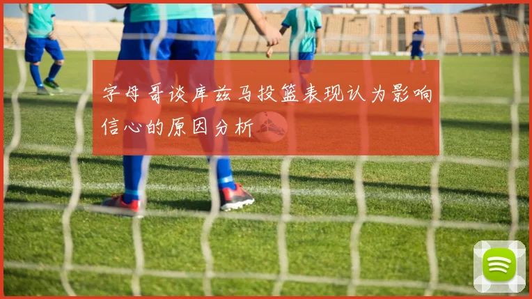 字母哥谈库兹马投篮表现认为影响信心的原因分析