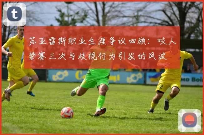 苏亚雷斯职业生涯争议回顾：咬人禁赛三次与歧视行为引发的风波