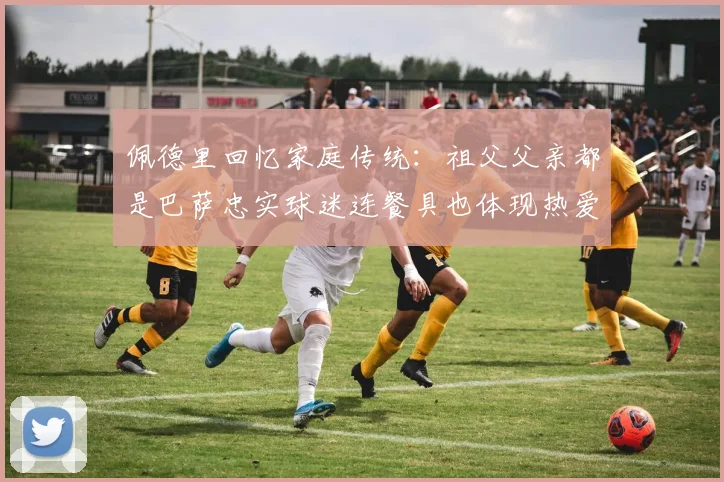 佩德里回忆家庭传统：祖父父亲都是巴萨忠实球迷连餐具也体现热爱