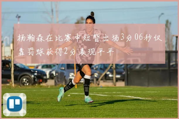杨瀚森在比赛中短暂出场3分06秒仅靠罚球获得2分表现平平