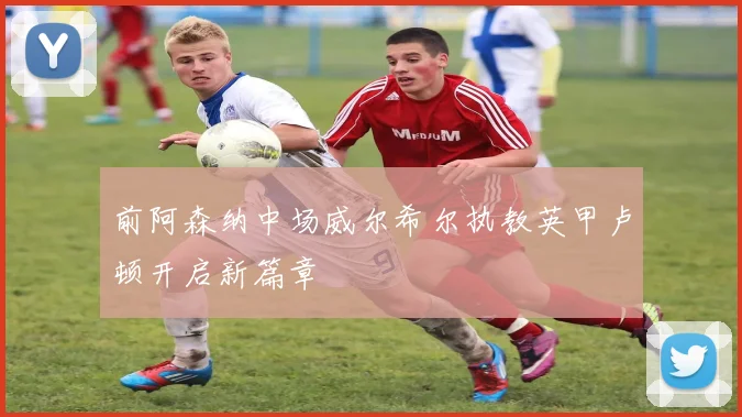 前阿森纳中场威尔希尔执教英甲卢顿开启新篇章