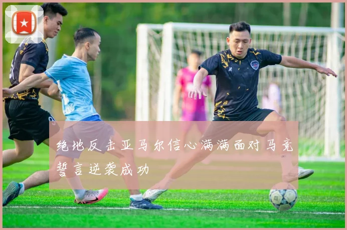 绝地反击亚马尔信心满满面对马竞誓言逆袭成功