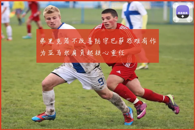 弗里克若不改善防守巴萨恐难有作为亚马尔肩负起核心重任