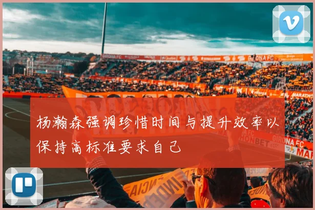 杨瀚森强调珍惜时间与提升效率以保持高标准要求自己