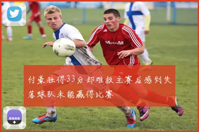 付豪独得33分却难救主赛后感到失落球队未能赢得比赛